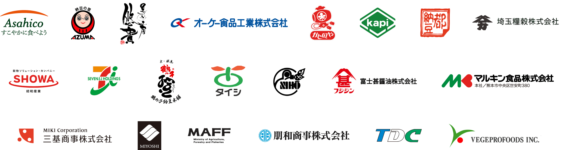 Asahico すこやかに食べよう,納豆の里 AZUMA,豆彩工房 悠貴,オーケー食品工業株式会社,かじのや,kapi,都 納豆,埼玉糧穀株式会社,穀物ソリューション・カンパニー SHOWA 昭和産業,SEVEN&i HOLDINGS,京・伏見 鶴の子&reg;納豆 鶴の子納豆本舗,タイシ,NIHO,フジジン 富士甚醤油株式会社,マルキン食品株式会社 本社／熊本市中央区世安町380,MIKI Corporation 三基商事株式会社,MIYOSHI,MAFF Ministry of Agriculture, Forestry and Fisheries,朋和商事株式会社,TDC,VEGEPROFOODS INC.